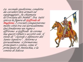 La seconda spedizione, condotta
da cavalieri ben armati ed
equipaggiati , fu chiamata
la"Crociata dei Nobili“. Tra tutti
spicca la figura di Goffredo di
Buglione. I crociati conquistarono
molte città tra cui Gerusalemme.
Qui fondarono un regno e
offrirono a Goffredo la corona
ma questi rifiutò e accettò solo il
titolo di “ custode e difensore del
Santo Sepolcro”. Attorno a
Gerusalemme si formarono
principati e contee, come il
principato di Antiochia, o la
contea di Edessa
 