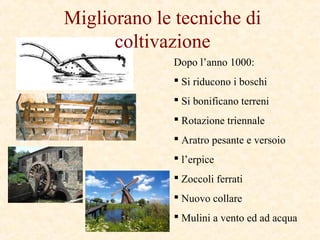 Migliorano le tecniche di
coltivazione
Dopo l’anno 1000:
 Si riducono i boschi
 Si bonificano terreni
 Rotazione triennale
 Aratro pesante e versoio
 l’erpice
 Zoccoli ferrati
 Nuovo collare
 Mulini a vento ed ad acqua
 