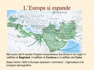 L’Europa si espande
Nel corso del X secolo l’impero mussulmano era diviso in tre regni: il
califfato di Baghdad, il califfato di Cordova e il califfato del Cairo.
Dopo l’anno 1000 in Europa ripresero i commerci , l’agricoltura e lo
sviluppo demografico.
 