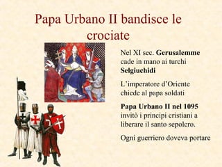 Papa Urbano II bandisce le
crociate
Nel XI sec. Gerusalemme
cade in mano ai turchi
Selgiuchidi
L’imperatore d’Oriente
chiede al papa soldati
Papa Urbano II nel 1095
invitò i principi cristiani a
liberare il santo sepolcro.
Ogni guerriero doveva portare
 