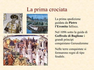 La prima crociata
La prima spedizione
guidata da Pietro
l’Eremita fallisce.
Nel 1096 sotto la guida di
Goffredo di Buglione i
grandi principi
conquistano Gerusalemme
Nelle terre conquistate si
formarono regni di tipo
feudale.
 