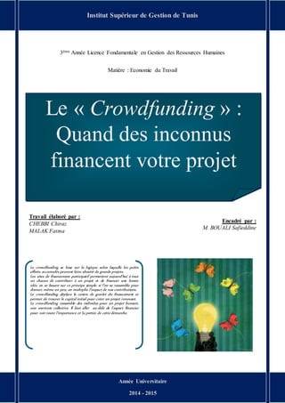 « Le Crowdfunding » Quand des inconnus financent votre projet Page 1
3ème Année Licence Fondamentale en Gestion des Ressources Humaines
Matière : Economie du Travail
Institut Supérieur de Gestion de Tunis
Année Universitaire
2014 - 2015
Le « Crowdfunding » :
Quand des inconnus
financent votre projet
Travail élaboré par :
CHEBBI Chiraz
MALAK Fatma
Encadré par :
M. BOUALI Safieddine
Le crowdfunding se base sur la logique selon laquelle les petits
efforts accumulés peuvent faire aboutir de grands projets.
Les sites de financement participatif permettent aujourd’hui à tout
un chacun de contribuer à un projet et de financer une bonne
idée, en se basant sur ce principe simple: si l’on se rassemble pour
donner, même un peu, on multiplie l’impact de nos contributions.
Le crowdfunding déplace le centre de gravité du financement et
permet de trouver le capital initial pour créer un projet innovant.
Le crowdfunding rassemble des individus pour un projet humain,
une aventure collective. Il faut aller au-delà de l’aspect financier
pour voir toute l’importance et la portée de cette démarche.
 