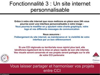 Confidentiel
Fonctionnalité 3 : Un site internet
personnalisable
Vous laisser partager et harmoniser vos projets
entre CCI
Grâce à votre site internet que nous mettrons en place sous 24h vous
pourrez avoir une interface personnalisable à votre image :
Vous pourrez le modifier en y ajoutant votre charte graphique, votre
logo et vos différents messages de communication
Nous assurons :
l'hébergement du site internet, sa maintenance et la visibilité de votre
interface par un bon référencement
Si une CCI régionale ou territoriale nous rejoint plus tard, elle
bénéficiera également de la mise en place rapide de son site internet,
Vos visuels seront conservés et vos projets seront partagés sur le site
de votre CCI partenaire
 
