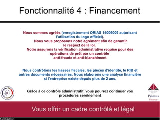Confidentiel
Fonctionnalité 4 : Financement
Vous offrir un cadre contrôlé et légal
Nous sommes agréés (enregistrement ORIAS 14006009 autorisant
l'utilisation du logo officiel).
Nous vous proposons notre agrément afin de garantir
le respect de la loi.
Notre assurons la vérification administrative requise pour des
opérations de prêt par un contrôle
anti-fraude et anti-blanchiment
Nous contrôlons les liasses fiscales, les pièces d'identité, le RIB et
autres documents nécessaires. Nous élaborons une analyse financière
si l'entreprise existe depuis plus de 2 ans.
Grâce à ce contrôle administratif, vous pourrez continuer vos
procédures sereinement
 
