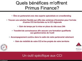 Confidentiel
Quels bénéfices m'offrent
Primus Finance?
Un outil spécifique aux CCI
● Être en partenariat avec des experts spécialisés en crowdlending
● Trouver une solution flexible qui offre des schémas d'évolution pour l'arrivée
d'autres CCI territoriales ou la CCI régionale
● Gain de temps par la mise en place du site sous 24h
● Transfert de connaissance afin assurer une formation qualifiante
aux gestionnaires de l'outil
● Accompagnement continu dans le cadre de notre partenariat valorisant
● Gain de visibilité de votre CCI et les projets de votre territoire
 