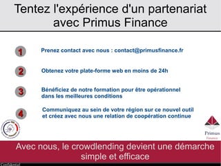 Confidentiel
Tentez l'expérience d'un partenariat
avec Primus Finance
Avec nous, le crowdlending devient une démarche
simple et efficace
11
22
33
Prenez contact avec nous : contact@primusfinance.fr
Bénéficiez de notre formation pour être opérationnel
dans les meilleures conditions
Communiquez au sein de votre région sur ce nouvel outil
et créez avec nous une relation de coopération continue44
Obtenez votre plate-forme web en moins de 24h
 