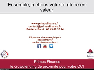 Confidentiel
Ensemble, mettons votre territoire en
valeur
Primus Finance
le crowdlending de proximité pour votre CCI
www.primusfinance.fr
contact@primusfinance.fr
Frédéric Baud : 06.43.69.37.24
Cliquez sur chaque onglet pour
nous retrouver
sur les réseaux sociaux :
 
