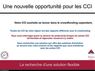 Confidentiel
Une nouvelle opportunité pour les CCI
La recherche d'une solution flexible
Toutes les CCI de votre région ont des rapports différents avec le crowfunding
Vous vous interrogez quant au devenir du partenariat lorsque les autres CCI
territoriales et régionales voudront s'y mettre
Vous recherchez une solution qui offre des schémas d'évolution
en accord avec votre mission et les rapports que vous entretenez
avec les autres CCI
Votre CCI souhaite se lancer dans le crowdfunding cependant,
 