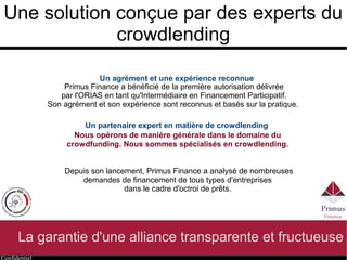 Confidentiel
Une solution conçue par des experts du
crowdlending
La garantie d'une alliance transparente et fructueuse
Un partenaire expert en matière de crowdlending
Nous opérons de manière générale dans le domaine du
crowdfunding. Nous sommes spécialisés en crowdlending.
Depuis son lancement, Primus Finance a analysé de nombreuses
demandes de financement de tous types d'entreprises
dans le cadre d'octroi de prêts.
Primus Finance a bénéficié de la première autorisation délivrée
par l'ORIAS en tant qu'Intermédiaire en Financement Participatif.
Son agrément et son expérience sont reconnus et basés sur la pratique.
Un agrément et une expérience reconnue
 