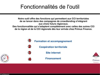 Confidentiel
Fonctionnalités de l'outil
Formation et accompagnement
Coopération territoriale
Site internet
Financement
11
22
33
44
Notre outil offre des fonctions qui permettent aux CCI territoriales
de se lancer dans des campagnes de crowdlending s'intégrant
aux choix futurs régionaux.
Des fonctionnalités qui s'adaptent complètement avec celles des autres CCI
de la région et de la CCI régionale dès leur arrivée chez Primus Finance.
 