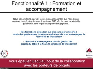 Confidentiel
Fonctionnalité 1 : Formation et
accompagnement
● Nos formations s'étendent sur plusieurs jours de sorte à
rendre les gestionnaires totalement opérationnels pour accompagner la
recherche de financement
● Nous vous accompagnons dans la gestion des
projets du début à la fin de la campagne de financement
Nous transmettons aux CCI toutes les connaissances que nous avons
acquises dans l'octroi de prêts à plusieurs PME afin de créer un véritable
partenariat dans lequel toute partie est gagnante.
Vous épauler jusqu'au bout de la collaboration
avec les porteurs de projets
 