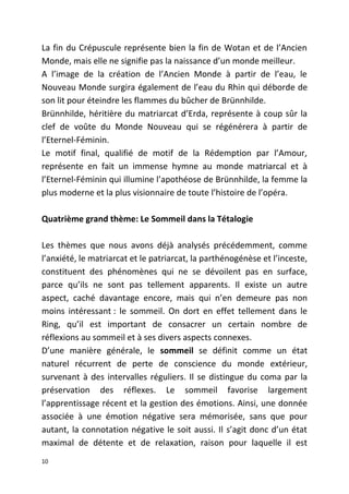 La fin du Crépuscule représente bien la fin de Wotan et de l’Ancien
Monde, mais elle ne signifie pas la naissance d’un monde meilleur.
A l’image de la création de l’Ancien Monde à partir de l’eau, le
Nouveau Monde surgira également de l’eau du Rhin qui déborde de
son lit pour éteindre les flammes du bûcher de Brünnhilde.
Brünnhilde, héritière du matriarcat d’Erda, représente à coup sûr la
clef de voûte du Monde Nouveau qui se régénérera à partir de
l’Eternel-Féminin.
Le motif final, qualifié de motif de la Rédemption par l’Amour,
représente en fait un immense hymne au monde matriarcal et à
l’Eternel-Féminin qui illumine l’apothéose de Brünnhilde, la femme la
plus moderne et la plus visionnaire de toute l’histoire de l’opéra.
Quatrième grand thème: Le Sommeil dans la Tétalogie
Les thèmes que nous avons déjà analysés précédemment, comme
l’anxiété, le matriarcat et le patriarcat, la parthénogénèse et l’inceste,
constituent des phénomènes qui ne se dévoilent pas en surface,
parce qu’ils ne sont pas tellement apparents. Il existe un autre
aspect, caché davantage encore, mais qui n’en demeure pas non
moins intéressant : le sommeil. On dort en effet tellement dans le
Ring, qu’il est important de consacrer un certain nombre de
réflexions au sommeil et à ses divers aspects connexes.
D’une manière générale, le sommeil se définit comme un état
naturel récurrent de perte de conscience du monde extérieur,
survenant à des intervalles réguliers. Il se distingue du coma par la
préservation des réflexes. Le sommeil favorise largement
l’apprentissage récent et la gestion des émotions. Ainsi, une donnée
associée à une émotion négative sera mémorisée, sans que pour
autant, la connotation négative le soit aussi. Il s’agit donc d’un état
maximal de détente et de relaxation, raison pour laquelle il est
10
 