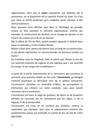 régénérateur, alors que le coma représente une abolition de la
conscience, ou la disparition de la capacité d’éveil du sujet. Ce n’est
que dans sa forme profonde qu’il empêche toute réaction à des
stimuli extérieurs.
Nous pouvons ainsi affirmer que dans la Tétralogie les grandes
choses se font pendant le sommeil régénérateur, comme par
exemple, la construction du Walhall, ou le tissage du devenir et de
l’avenir du monde par Erda et ses Nornes.
Dès le début de l’Or du Rhin, quand soudain apparaît le Walhall dans
toute sa splendeur, Fricka réveille Wotan.
Wotan s’était donc permis de dormir tout au long de sa construction,
ce qui devait représenter un somme étendu sur plusieurs années au
moins !
Au troisième acte de Siegfried, Erda se plaint que Wotan la tire de
son sommeil empreint de sagesse et elle explique que « son sommeil
est songe, et ses songes de la méditation »:
A partir de la perte momentanée de la conscience que constitue le
sommeil, nous pouvons établir un lien avec l’inconscient, qui désigne
l’activité psychique se déroulant hors de la sphère consciente.
L’inconscient constitue un ensemble d’idées, de perceptions et
d’émotions qui influent sur notre conduite, sans pour autant
remonter vers la conscience.
L’inconscient est donc le siège de pulsions, de désirs et de souvenirs
refoulés ou censurés, qui ne connaissent pas les règles, ni de la
logique, ni de la temporalité.
L’inconscient est inné, et ne contient pas d’acquis, comme la
respiration par exemple, alors que le subconscient contient des
automatismes acquis, par exemple, la crainte du feu, du fait de s’être
déjà brûlé.
11
 
