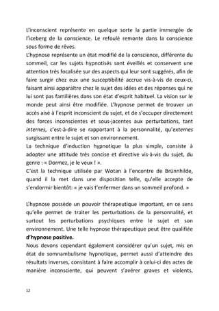 L’inconscient représente en quelque sorte la partie immergée de
l’iceberg de la conscience. Le refoulé remonte dans la conscience
sous forme de rêves.
L’hypnose représente un état modifié de la conscience, différente du
sommeil, car les sujets hypnotisés sont éveillés et conservent une
attention très focalisée sur des aspects qui leur sont suggérés, afin de
faire surgir chez eux une susceptibilité accrue vis-à-vis de ceux-ci,
faisant ainsi apparaître chez le sujet des idées et des réponses qui ne
lui sont pas familières dans son état d’esprit habituel. La vision sur le
monde peut ainsi être modifiée. L’hypnose permet de trouver un
accès aisé à l’esprit inconscient du sujet, et de s’occuper directement
des forces inconscientes et sous-jacentes aux perturbations, tant
internes, c’est-à-dire se rapportant à la personnalité, qu’externes
surgissant entre le sujet et son environnement.
La technique d’induction hypnotique la plus simple, consiste à
adopter une attitude très concise et directive vis-à-vis du sujet, du
genre : « Dormez, je le veux ! ».
C’est la technique utilisée par Wotan à l’encontre de Brünnhilde,
quand il la met dans une disposition telle, qu’elle accepte de
s’endormir bientôt: « je vais t’enfermer dans un sommeil profond. »
L’hypnose possède un pouvoir thérapeutique important, en ce sens
qu’elle permet de traiter les perturbations de la personnalité, et
surtout les perturbations psychiques entre le sujet et son
environnement. Une telle hypnose thérapeutique peut être qualifiée
d’hypnose positive.
Nous devons cependant également considérer qu’un sujet, mis en
état de somnambulisme hypnotique, permet aussi d’atteindre des
résultats inverses, consistant à faire accomplir à celui-ci des actes de
manière inconsciente, qui peuvent s’avérer graves et violents,
12
 