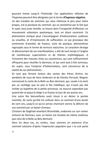pouvant mener jusqu’à l’homicide. Ces applications néfastes de
l’hypnose peuvent être désignées par le terme d’hypnose négative.
Un des troubles du sommeil, qui nous intéresse le plus pour notre
propos, est la paralysie du sommeil, qui se caractérise par le fait que
le sujet, tout juste réveillé, se trouve dans l’incapacité d’effectuer un
mouvement volontaire quelconque, tout en étant conscient. Ce
phénomène clinique peut s’accompagner d’hallucinations auditives
ou visuelles, et d’impressions de suffocation, ce qui provoque des
sentiments d’anxiété, de frayeur, voire de panique, phénomènes
regroupés sous le terme de terreurs nocturnes. Le caractère étrange
et déconcertant de ces manifestations, a été de tout temps à l’origine
de nombreuses superstitions et de thèmes mythologiques. A
l’encontre des mauvais rêves ou cauchemars, qui sont suffisamment
effrayants pour réveiller le dormeur, et qui sont tout à fait normaux,
les sujets, sous l’emprise d’hallucinations, sont convaincus de la
réalité de ces phénomènes.-
En tant que fervent lecteur des contes des frères Grimm, les
pendants de ceux de Hans Andersen et de Charles Perrault, Wagner
connaissait le conte de la Belle au Bois dormant, qui, vouée à la mort
par un sortilège que lui jeta la fée maléfique, qui n’avait pas été
invitée au baptême de la petite princesse, ne mourut cependant pas
quand elle se piqua le doigt à un fuseau le jour de ses quinze ans.
Une autre fée bienveillante avait réussi à en dévier la portée
mortelle, de sorte qu’elle fut enfouie dans un sommeil d’une durée
de cent ans, jusqu’à ce qu’un prince charmant vienne la délivrer de
son sommeil par un baiser d’amour.
L’histoire de Siegfried réveillant Brünnhilde, endormie sur son rocher
entouré de flammes, avec un baiser est tricotée du même matériau
que celui de la Belle au Bois dormant.
Dans les deux cas, ou contes, nous sommes en présence d’un
sommeil salutaire d’après l’expression populaire que « la nuit porte
13
 
