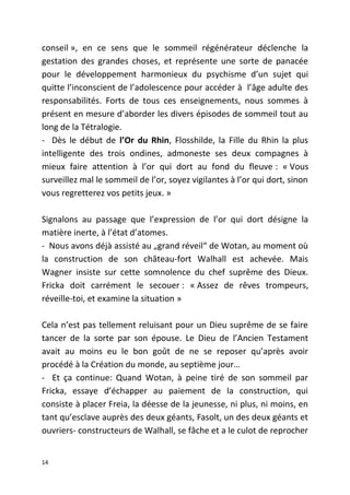 conseil », en ce sens que le sommeil régénérateur déclenche la
gestation des grandes choses, et représente une sorte de panacée
pour le développement harmonieux du psychisme d’un sujet qui
quitte l’inconscient de l’adolescence pour accéder à l’âge adulte des
responsabilités. Forts de tous ces enseignements, nous sommes à
présent en mesure d’aborder les divers épisodes de sommeil tout au
long de la Tétralogie.
- Dès le début de l’Or du Rhin, Flosshilde, la Fille du Rhin la plus
intelligente des trois ondines, admoneste ses deux compagnes à
mieux faire attention à l’or qui dort au fond du fleuve : « Vous
surveillez mal le sommeil de l’or, soyez vigilantes à l’or qui dort, sinon
vous regretterez vos petits jeux. »
Signalons au passage que l’expression de l’or qui dort désigne la
matière inerte, à l’état d’atomes.
- Nous avons déjà assisté au „grand réveil“ de Wotan, au moment où
la construction de son château-fort Walhall est achevée. Mais
Wagner insiste sur cette somnolence du chef suprême des Dieux.
Fricka doit carrément le secouer : « Assez de rêves trompeurs,
réveille-toi, et examine la situation »
Cela n’est pas tellement reluisant pour un Dieu suprême de se faire
tancer de la sorte par son épouse. Le Dieu de l’Ancien Testament
avait au moins eu le bon goût de ne se reposer qu’après avoir
procédé à la Création du monde, au septième jour…
- Et ça continue: Quand Wotan, à peine tiré de son sommeil par
Fricka, essaye d’échapper au paiement de la construction, qui
consiste à placer Freia, la déesse de la jeunesse, ni plus, ni moins, en
tant qu’esclave auprès des deux géants, Fasolt, un des deux géants et
ouvriers- constructeurs de Walhall, se fâche et a le culot de reprocher
14
 
