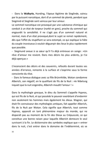 - Dans la Walkyrie, Hunding, l’époux légitime de Sieglinde, vaincu
par le puissant narcotique, dort d’un sommeil de plomb, pendant que
Siegmnd et Sieglnde sont vaincus par leur amour.
Le sommeil narcotique est provoqué par une substance chimique qui
conduit à un état de torpeur (narkè en grec), proche du sommeil qui
engourdit la sensibilité. Il ne s’agit pas d’un sommeil naturel et
normal, mais d’un état provoqué,dont le sujet se remet rapidement,
dès que l’effet du stupéfiant se sera estompé, ce qui explique la hâte
du couple incestueux à vouloir déguerpir des lieux le plus rapidement
que possible.
- Siegmund avoue à sa sœur qu’il l’a déjà entrevue en songe : »Un
rêve d’amour me revient. Dans mes désirs les plus ardents, je t’ai
déjà aperçue.»
L’inconscient des désirs et des souvenirs, refoulés durant toutes ses
années d’errance, remonte à la surface et s’exprime sous la forme
consciente du rêve.
- Dans le fameux dialogue avec sa fille Brünnhilde, Wotan condamne
Alberich, son négatif, en le qualifiant de fils de la Nuit : »le Nibelung
inquiet que la nuit engendra, Alberich maudit l’amour ! »
Dans la mythologie grecque, le dieu du Sommeil s’appelle Hypnos,
qui est fils de la Nuit, et qui possède le pouvoir exorbitant d’endormir
non seulement les hommes mais également les dieux. Wagner, qui
était fin connaisseur des mythologies antiques, fait appeller Alberich,
fils de la Nuit par Wotan. Cela signifie que Alberich, tout comme
Hypnos, apparaît en tant phénomène majeur du monde, qui ne
disparaît pas au moment de la fin des Dieux au Crépuscule, ce qui
constitue une bonne raison pour laquelle Alberich demeure le seul
survivant à la fin. Le dictionnaire des symboles explique que « entrer
dans la nuit, c’est entrer dans le domaine de l’indéterminé, où se
16
 
