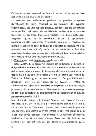 l’enfermer: »qu’un sommeil me ligotant de ses chaînes, ne me livre
pas à l’homme le plus lâche qui soit ! »
Un sommeil sans défense et profond, qui possède la qualité
d‘enchaîner le sujet, équivaut à un sommeil de hypnose
régénérateur, càd une hypnose positive, pendant laquelle Brünnhilde
va se purifier petit-à-petit de ses attributs de déesse, et apprendre
lentement sa condition d’humaine mortelle, afin d’être prête pour
Siegfried, quand il la réveillera. Sinon, il apparaîtrait
incompréhensible, conmment Brünnhilde, après s’être réveillée au
monde, réussirait le tour de force de s’adapter si rapidement à sa
nouvelle condition, s’il n’y avait pas eu cette lente évolution
psychique, tout au long de son sommeil qui a dû durer une vingtaine
d’années, le temps que Siegfried devienne adulte…
La Walkyrie contient cinq évocations du sommeil.
- Dans Siegfried, la deuxième journée de la Tétralogie, Fafner, le
dragon dort le sommeil du paresseux. Il ne s’intéresse nullement à ce
qui se passe dans le monde. Or beaucoup de choses se sont passées,
depuis qu’il a tué son frère Fasolt, afin de se rendre seul maître du
Trésor du Nibelung et de son Anneau. Il n’a que bâillements
désabusés pour les avertissements de Wotan et d’Alberich
l’exhortant à la vigilance à l’encontre de Siegfried: « je suis couché, et
je possède, laissez-moi dormir » ! D’aucuns ont interprété ce passage
en tant que caricature du comportement du spéculateur en Bourse
paresseux et stérile…Soit !
Mais il y a plus important : Richard Wagner avait, comme tous les
intellectuels du 19e
siècle, une profonde connaissance de la Bible,
surtout de l’Ancien Testament. Citons dans ce contexte le psaume
127 qui traite des paresseux en ces termes : « l’Eternel donne du pain
à ses bien-aimés pendant leur sommeil » La formule allemande,
traduction libre et poétique « Seinen Freunden gibt Gott es im
Schlafe » est souvent utilisée pour désigner une personne qui a
18
 