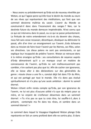 - Nous avons vu précédemment qu’Erda est de nouveau réveillée par
Wotan, ce qui l’agace parce qu’elle tisse le destin du monde au cours
de ses rêves qui représentent des méditations, qui font que son
sommeil devienne maîtrise du savoir. L’avenir du Monde se
construirait-il donc dans l’inconscient des songes ? Non, car la
destinée future du monde demeure impénétrable. N’est connu que
ce qui est intervenu dans le passé, ou ce qui se passe présentement.
La finitude de notre entendement vis-à-vis du devenir des choses,
nous fait sans cesse ressasser, décortiquer, disséquer ou détricoter le
passé, afin d’en tirer un enseignement sur l’avenir…Erda échouera
dans sa mission de faire tisser l’avenir par les Nornes, ses filles, selon
ses directives. Les dieux païens ne sont pas omniscients, ce qui
explique leur incapacité de prédire l’avenir. Wotan se retrouve donc
à la même enseigne qu’Erda : ses consultations de voyance auprès
d’Erda démontrent qu’il a un manque cruel en matière de
connaissance de l’avenir, qu’Erda ne sait malheureusement pas
combler, n’en sachant pas plus que lui. Afin de cacher son ignorance,
elle se laisse aller à des déclarations sur des généralités du
genre : »toute chose a une fin », constat déjà fait dans l’Or du Rhin,
et qui est partagé par tout le monde. Elle n’a donc pas évolué
spirituellement et n’a plus qu’une seule ambition : dormir le someil
éternel.
Wotan s’étant enfin rendu compte qu’Erda, par son ignorance de
l’avenir, ne lui est plus d’aucune utilité n’a que du mépris pour sa
mère, et lui enjoint de s’enfoncer désormais dans un sommeil
éternel : « Tu n’es pas ce que tu crois être, lui souffle-t-il…dors à
présent, contemple ma fin dans tes rêves, et sombre dans un
sommeil éternel ! »
Le sommeil dans lequel le Voyageur-Vagabond Wotan plonge Erda
représente en fait un coma profond dont elle ne sortira plus. Si dans
20
 