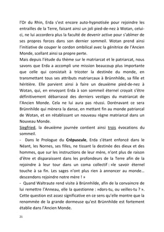 l’Or du Rhin, Erda s’est encore auto-hypnotisée pour rejoindre les
entrailles de la Terre, faisant ainsi un joli pied-de-nez à Wotan, celui-
ci, ne lui accordera plus la faculté de devenir active pour s’abîmer de
ses propres forces dans son dernier sommeil. Wotan prend ainsi
l’initiative de couper le cordon ombilical avec la génitrice de l’Ancien
Monde, scellant ainsi sa propre perte.
Mais depuis l’étude du thème sur le matriarcat et le patriarcat, nous
savons que Erda a accompli une mission beaucoup plus importante
que celle qui consistait à tricoter la destinée du monde, en
transmettant tous ses attributs matriarcaux à Brünnhilde, sa fille et
héritière. Elle parvient ainsi à faire un deuxième pied-de-nez à
Wotan, qui, en envoyant Erda à son sommeil éternel croyait s’être
définitivement débarrassé des derniers vestiges du matriarcat de
l’Ancien Monde. Cela ne lui aura pas réussi. Dorénavant ce sera
Brünnhilde qui mènera la danse, en mettant fin au monde patriarcal
de Wotan, et en rétablissant un nouveau règne matriarcal dans un
Nouveau Monde.
Siegfried, la deuxième journée contient ainsi trois évocations du
sommeil.
- Dans le Prologue du Crépuscule, Erda s’étant enfoncé dans le
Néant, les Nornes, ses filles, ne tissant la destinée des dieux et des
hommes, que sur les instructions de leur mère, n’ont plus de raison
d’être et disparaissent dans les profondeurs de la Terre afin de la
rejoindre à leur tour dans un coma collectif : »le savoir éternel
touche à sa fin. Les sages n’ont plus rien à annoncer au monde…
descendons rejoindre notre mère ! »
- Quand Waltraute rend visite à Brünnhilde, afin de la convaincre de
lui remettre l’Anneau, elle la questionne : »dors-tu, ou veilles-tu ? ».
Cette question est assez significative en ce sens qu’elle montre que la
renommée de la grande dormeuse qu’est Brünnhilde est fortement
établie dans l’Ancien Monde.
21
 