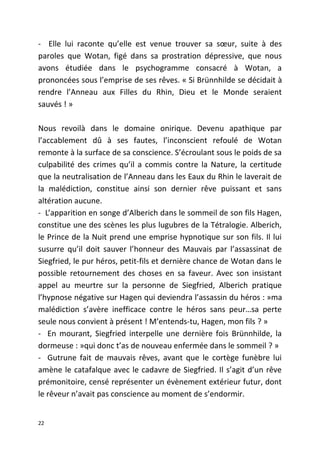 - Elle lui raconte qu’elle est venue trouver sa sœur, suite à des
paroles que Wotan, figé dans sa prostration dépressive, que nous
avons étudiée dans le psychogramme consacré à Wotan, a
prononcées sous l’emprise de ses rêves. « Si Brünnhilde se décidait à
rendre l’Anneau aux Filles du Rhin, Dieu et le Monde seraient
sauvés ! »
Nous revoilà dans le domaine onirique. Devenu apathique par
l’accablement dû à ses fautes, l’inconscient refoulé de Wotan
remonte à la surface de sa conscience. S’écroulant sous le poids de sa
culpabilité des crimes qu’il a commis contre la Nature, la certitude
que la neutralisation de l’Anneau dans les Eaux du Rhin le laverait de
la malédiction, constitue ainsi son dernier rêve puissant et sans
altération aucune.
- L’apparition en songe d’Alberich dans le sommeil de son fils Hagen,
constitue une des scènes les plus lugubres de la Tétralogie. Alberich,
le Prince de la Nuit prend une emprise hypnotique sur son fils. Il lui
susurre qu’il doit sauver l’honneur des Mauvais par l’assassinat de
Siegfried, le pur héros, petit-fils et dernière chance de Wotan dans le
possible retournement des choses en sa faveur. Avec son insistant
appel au meurtre sur la personne de Siegfried, Alberich pratique
l’hypnose négative sur Hagen qui deviendra l’assassin du héros : »ma
malédiction s’avère inefficace contre le héros sans peur…sa perte
seule nous convient à présent ! M’entends-tu, Hagen, mon fils ? »
- En mourant, Siegfried interpelle une dernière fois Brünnhilde, la
dormeuse : »qui donc t’as de nouveau enfermée dans le sommeil ? »
- Gutrune fait de mauvais rêves, avant que le cortège funèbre lui
amène le catafalque avec le cadavre de Siegfried. Il s’agit d’un rêve
prémonitoire, censé représenter un évènement extérieur futur, dont
le rêveur n’avait pas conscience au moment de s’endormir.
22
 