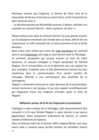 Plutarque raconte que Calpurnia, la femme de César rêva de la
conjuration de Brutus et de Cassius contre César, et de l’assassinat en
plein sénat de celui-ci.
- La dernière pensée que Brünnhilde consacre à Wotan, consiste à lui
souhaiter un sommeil éternel : »Dors à présent, oh Dieu ! »
Wotan entrera ainsi dans le sommeil éternel, les yeux grands ouverts
sur le cataclysme entraînant son monde dans sa chute, délivré de son
impuissance, et enfin conscient de sa Faute première et de la Vérité
dernière.-
Nous avons ainsi relevé pas moins de sept évocations du sommeil
dans le seul Crépuscule, soit vingt au total durant toute la Tétralogie.
Le sommeil, occupation qui occupe environ un tiers de notre
existence, ne pouvait échapper à l’esprit perspicace de Richard
Wagner. En le transcendant, et en le décrivant sous ses aspects les
plus multiples, il exploite ainsi un des phénomènes humains les plus
mystérieux dans la communication d’un certain nombre de
messages, destinés à une connaissance plus profonde de sa
cosmogonie.
Wagner a clairement pressenti le vaste domaine de la psychanalyse,
encore inconnue à son époque, et qui sera exploré scientifiquement
par Siegmund Freud une vingtaine d’années après la mort de
Wagner.
Réflexions autour de la fin du Crépuscule et conclusions
L’épilogue à notre analyse de la Tétralogie, doit nécessairement être
consacré à la fin que Richard Wagner a voulu donner à son œuvre
gigantesque. Nous essayerons brièvement de donner un certain
nombre d’éléments de réponse.
Dans sa fameuse lettre du 25 janvier 1854 à August Röckel, que nous
avons citée si souvent parce qu’elle contient de véritables trésors
23
 
