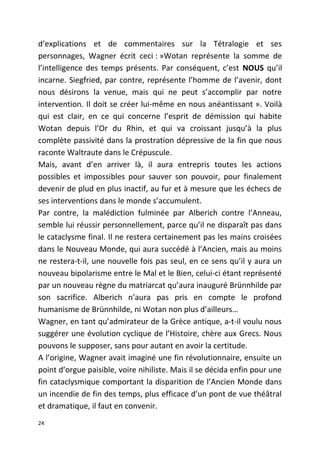 d’explications et de commentaires sur la Tétralogie et ses
personnages, Wagner écrit ceci : »Wotan représente la somme de
l’intelligence des temps présents. Par conséquent, c’est NOUS qu’il
incarne. Siegfried, par contre, représente l’homme de l’avenir, dont
nous désirons la venue, mais qui ne peut s’accomplir par notre
intervention. Il doit se créer lui-même en nous anéantissant ». Voilà
qui est clair, en ce qui concerne l’esprit de démission qui habite
Wotan depuis l’Or du Rhin, et qui va croissant jusqu’à la plus
complète passivité dans la prostration dépressive de la fin que nous
raconte Waltraute dans le Crépuscule.
Mais, avant d’en arriver là, il aura entrepris toutes les actions
possibles et impossibles pour sauver son pouvoir, pour finalement
devenir de plud en plus inactif, au fur et à mesure que les échecs de
ses interventions dans le monde s’accumulent.
Par contre, la malédiction fulminée par Alberich contre l’Anneau,
semble lui réussir personnellement, parce qu’il ne disparaît pas dans
le cataclysme final. Il ne restera certainement pas les mains croisées
dans le Nouveau Monde, qui aura succédé à l’Ancien, mais au moins
ne restera-t-il, une nouvelle fois pas seul, en ce sens qu’il y aura un
nouveau bipolarisme entre le Mal et le Bien, celui-ci étant représenté
par un nouveau règne du matriarcat qu’aura inauguré Brünnhilde par
son sacrifice. Alberich n’aura pas pris en compte le profond
humanisme de Brünnhilde, ni Wotan non plus d’ailleurs…
Wagner, en tant qu’admirateur de la Grèce antique, a-t-il voulu nous
suggérer une évolution cyclique de l’Histoire, chère aux Grecs. Nous
pouvons le supposer, sans pour autant en avoir la certitude.
A l’origine, Wagner avait imaginé une fin révolutionnaire, ensuite un
point d’orgue paisible, voire nihiliste. Mais il se décida enfin pour une
fin cataclysmique comportant la disparition de l’Ancien Monde dans
un incendie de fin des temps, plus efficace d’un pont de vue théâtral
et dramatique, il faut en convenir.
24
 