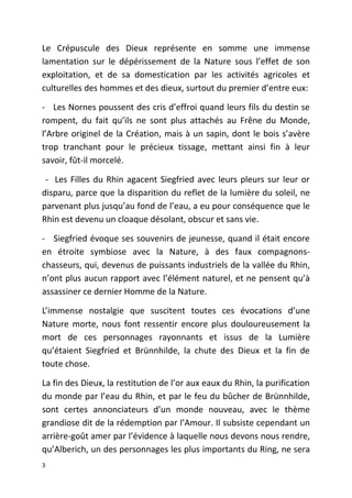 Le Crépuscule des Dieux représente en somme une immense
lamentation sur le dépérissement de la Nature sous l’effet de son
exploitation, et de sa domestication par les activités agricoles et
culturelles des hommes et des dieux, surtout du premier d’entre eux:
- Les Nornes poussent des cris d’effroi quand leurs fils du destin se
rompent, du fait qu’ils ne sont plus attachés au Frêne du Monde,
l’Arbre originel de la Création, mais à un sapin, dont le bois s’avère
trop tranchant pour le précieux tissage, mettant ainsi fin à leur
savoir, fût-il morcelé.
- Les Filles du Rhin agacent Siegfried avec leurs pleurs sur leur or
disparu, parce que la disparition du reflet de la lumière du soleil, ne
parvenant plus jusqu’au fond de l’eau, a eu pour conséquence que le
Rhin est devenu un cloaque désolant, obscur et sans vie.
- Siegfried évoque ses souvenirs de jeunesse, quand il était encore
en étroite symbiose avec la Nature, à des faux compagnons-
chasseurs, qui, devenus de puissants industriels de la vallée du Rhin,
n’ont plus aucun rapport avec l’élément naturel, et ne pensent qu’à
assassiner ce dernier Homme de la Nature.
L’immense nostalgie que suscitent toutes ces évocations d’une
Nature morte, nous font ressentir encore plus douloureusement la
mort de ces personnages rayonnants et issus de la Lumière
qu’étaient Siegfried et Brünnhilde, la chute des Dieux et la fin de
toute chose.
La fin des Dieux, la restitution de l’or aux eaux du Rhin, la purification
du monde par l’eau du Rhin, et par le feu du bûcher de Brünnhilde,
sont certes annonciateurs d’un monde nouveau, avec le thème
grandiose dit de la rédemption par l’Amour. Il subsiste cependant un
arrière-goût amer par l’évidence à laquelle nous devons nous rendre,
qu’Alberich, un des personnages les plus importants du Ring, ne sera
3
 