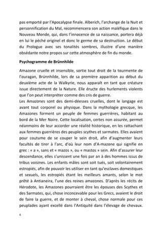 pas emporté par l’Apocalypse finale. Alberich, l’archange de la Nuit et
personnification du Mal, recommencera son action maléfique dans le
Nouveau Monde, qui, dans l’innocence de sa naissance, portera déjà
en lui le péché originel et donc le germe de sa destruction. Le début
du Prologue avec ses tonalités sombres, illustre d’une manière
obsédante notre propos sur cette atmosphère de fin du monde.
Psychogramme de Brünnhilde
Amazone cruelle et insensible, sortie tout droit de la tourmente de
l’ouragan, Brünnhilde, lors de sa première apparition au début du
deuxième acte de la Walkyrie, nous apparaît en tant que créature
issue directement de la Nature. Elle éructe des hurlements violents
que l’on peut interpréter comme des cris de guerre.
Les Amazones sont des demi-déesses cruelles, dont le langage est
avant tout corporel ou physique. Dans la mythologie grecque, les
Amazones forment un peuple de femmes guerrières, habitant au
bord de la Mer Noire. Cette localisation, certes non assurée, permet
néanmoins de leur accorder une réalité historique, en les rattachant
aux femmes guerrières des peuples scythes et sarmates. Elles avaient
pour coutume de se couper le sein droit, afin d’augmenter leurs
facultés de tirer à l’arc, d’où leur nom d’A-mazone qui signifie en
grec : « a », sans et « mazos », ou « mastos » sein. Afin d’assurer leur
descendance, elles s’unissent une fois par an à des hommes issus de
tribus voisines. Les enfants mâles sont soit tués, soit volontairement
estropiés, afin de pouvoir les utiliser en tant qu’esclaves domestiques
et sexuels, les estropiés étant les meilleurs amants, selon le mot
prêté à Antianeira, l’une des reines amazones. D’après les récits de
Hérodote, les Amazones pourraient être les épouses des Scythes et
des Sarmates, qui, chose inconcevable pour les Grecs, avaient le droit
de faire la guerre, et de monter à cheval, chose normale pour ces
peuplades ayant excellé dans l’Antiquité dans l’élevage de chevaux.
4
 