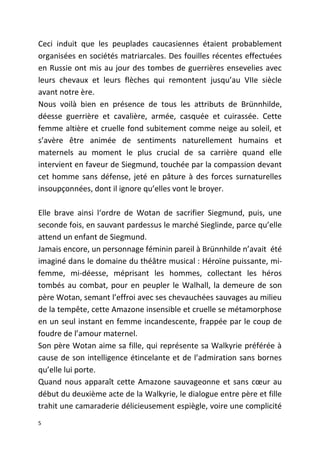 Ceci induit que les peuplades caucasiennes étaient probablement
organisées en sociétés matriarcales. Des fouilles récentes effectuées
en Russie ont mis au jour des tombes de guerrières ensevelies avec
leurs chevaux et leurs flèches qui remontent jusqu’au VIIe siècle
avant notre ère.
Nous voilà bien en présence de tous les attributs de Brünnhilde,
déesse guerrière et cavalière, armée, casquée et cuirassée. Cette
femme altière et cruelle fond subitement comme neige au soleil, et
s’avère être animée de sentiments naturellement humains et
maternels au moment le plus crucial de sa carrière quand elle
intervient en faveur de Siegmund, touchée par la compassion devant
cet homme sans défense, jeté en pâture à des forces surnaturelles
insoupçonnées, dont il ignore qu’elles vont le broyer.
Elle brave ainsi l‘ordre de Wotan de sacrifier Siegmund, puis, une
seconde fois, en sauvant pardessus le marché Sieglinde, parce qu’elle
attend un enfant de Siegmund.
Jamais encore, un personnage féminin pareil à Brünnhilde n’avait été
imaginé dans le domaine du théâtre musical : Héroïne puissante, mi-
femme, mi-déesse, méprisant les hommes, collectant les héros
tombés au combat, pour en peupler le Walhall, la demeure de son
père Wotan, semant l’effroi avec ses chevauchées sauvages au milieu
de la tempête, cette Amazone insensible et cruelle se métamorphose
en un seul instant en femme incandescente, frappée par le coup de
foudre de l’amour maternel.
Son père Wotan aime sa fille, qui représente sa Walkyrie préférée à
cause de son intelligence étincelante et de l’admiration sans bornes
qu’elle lui porte.
Quand nous apparaît cette Amazone sauvageonne et sans cœur au
début du deuxième acte de la Walkyrie, le dialogue entre père et fille
trahit une camaraderie délicieusement espiègle, voire une complicité
5
 