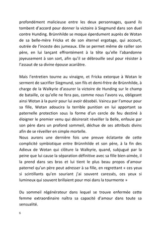profondément malicieuse entre les deux personnages, quand ils
tombent d’accord pour donner la victoire à Siegmund dans son duel
contre Hunding. Brünnhilde se moque éperdument auprès de Wotan
de sa belle-mère Fricka et de son éternel ergotage, qui accourt,
outrée de l’inceste des jumeaux. Elle se permet même de railler son
père, en lui lançant effrontément à la tête qu’elle l’abandonne
joyeusement à son sort, afin qu’il se débrouille seul pour résister à
l’assaut de sa divine épouse acariâtre.
Mais l’entretien tourne au vinaigre, et Fricka extorque à Wotan le
serment de sacrifier Siegmund, son fils et demi-frère de Brünnhilde, à
charge de la Walkyrie d’assurer la victoire de Hunding sur le champ
de bataille, ce qu’elle ne fera pas, comme nous l’avons vu, obligeant
ainsi Wotan à la punir pour lui avoir désobéi. Vaincu par l’amour pour
sa fille, Wotan adoucira la terrible punition en lui apportant sa
paternelle protection sous la forme d’un cercle de feu destiné à
éloigner le premier venu qui désirerait réveiller la Belle, enfouie par
son père dans un profond sommeil, déchue de ses attributs divins
afin de se réveiller en simple mortelle.
Nous aurons une dernière fois une preuve éclatante de cette
complicité symbiotique entre Brünnhilde et son père, à la fin des
Adieux de Wotan qui clôture la Walkyrie, quand, subjugué par la
peine que lui cause la séparation définitive avec sa fille bien-aimée, il
la prend dans ses bras et lui tient le plus beau propos d’amour
paternel qu’un père peut adresser à sa fille, en regrettant « ces yeux
si scintillants qu’en souriant j’ai souvent caressés, ces yeux si
lumineux qui souvent brillaient pour moi dans la tourmente »
Du sommeil régénérateur dans lequel se trouve enfermée cette
femme extraordinaire naîtra sa capacité d’amour dans toute sa
sensualité.
6
 