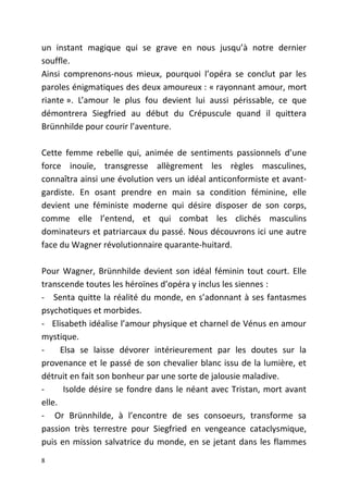 un instant magique qui se grave en nous jusqu’à notre dernier
souffle.
Ainsi comprenons-nous mieux, pourquoi l’opéra se conclut par les
paroles énigmatiques des deux amoureux : « rayonnant amour, mort
riante ». L’amour le plus fou devient lui aussi périssable, ce que
démontrera Siegfried au début du Crépuscule quand il quittera
Brünnhilde pour courir l’aventure.
Cette femme rebelle qui, animée de sentiments passionnels d’une
force inouïe, transgresse allègrement les règles masculines,
connaîtra ainsi une évolution vers un idéal anticonformiste et avant-
gardiste. En osant prendre en main sa condition féminine, elle
devient une féministe moderne qui désire disposer de son corps,
comme elle l’entend, et qui combat les clichés masculins
dominateurs et patriarcaux du passé. Nous découvrons ici une autre
face du Wagner révolutionnaire quarante-huitard.
Pour Wagner, Brünnhilde devient son idéal féminin tout court. Elle
transcende toutes les héroïnes d’opéra y inclus les siennes :
- Senta quitte la réalité du monde, en s’adonnant à ses fantasmes
psychotiques et morbides.
- Elisabeth idéalise l’amour physique et charnel de Vénus en amour
mystique.
- Elsa se laisse dévorer intérieurement par les doutes sur la
provenance et le passé de son chevalier blanc issu de la lumière, et
détruit en fait son bonheur par une sorte de jalousie maladive.
- Isolde désire se fondre dans le néant avec Tristan, mort avant
elle.
- Or Brünnhilde, à l’encontre de ses consoeurs, transforme sa
passion très terrestre pour Siegfried en vengeance cataclysmique,
puis en mission salvatrice du monde, en se jetant dans les flammes
8
 
