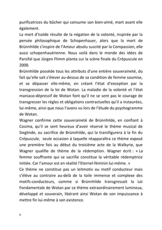 purificatrices du bûcher qui consume son bien-aimé, mort avant elle
également.
La mort d’Isolde résulte de la négation de la volonté, inspirée par la
pensée philosophique de Schopenhauer, alors que la mort de
Brünnhilde s’inspire de l’Amour absolu suscité par la Compassion, elle
aussi schopenhauérienne. Nous voilà dans le monde des idées de
Parsifal que Jürgen Flimm planta sur la scène finale du Crépuscule en
2000.
Brünnhilde possède tous les attributs d’une entière souveraineté, du
fait qu’elle sait s’élever au-dessus de sa condition de femme soumise,
et se dépasser elle-même, en créant l’état d’exception par la
transgression de la loi de Wotan. La maladie de la volonté et l’état
maniaco-dépressif de Wotan font qu’il ne se sent pas le courage de
transgresser les règles et obligations contractuelles qu’il a instaurées,
lui-même, ainsi que nous l’avons vu lors de l’étude du psychogramme
de Wotan.
Wagner confirme cette souveraineté de Brünnhilde, en confiant à
Cosima, qu’il se sent heureux d’avoir réservé le thème musical de
Sieglinde, au sacrifice de Brünnhilde, qui la transfigurera à la fin du
Crépuscule, seule occasion à laquelle réapparaîtra ce thème exposé
une première fois au début du troisième acte de la Walkyrie, que
Wagner qualifie de thème de la rédemption. Wagner écrit : « La
femme souffrante qui se sacrifie constitue la véritable rédemptrice
initiée. Car l’amour est en réalité l’Eternel-féminin lui-même. »
Ce thème ne constitue pas un leitmotiv ou motif conducteur mais
s’élève au contraire au-delà de la toile immense et complexe des
motifs-conducteurs, comme si Brünnhilde transgressait la Loi
Fondamentale de Wotan par ce thème extraordinairement lumineux,
développé et souverain, libérant ainsi Wotan de son impuissance à
mettre fin lui-même à son existence.
9
 