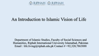 An Introduction to Islamic Vision of Life
Department of Islamic Studies, Faculty of Social Sciences and
Humanities, Riphah International University Islamabad, Pakistan
Email : life.living@riphah.edu.pk Contact # +92,320,7863888
 