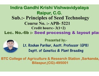 Sub.:- Principles of Seed Technology
Course No. :-
Credit hours:
Lec. No.-6b :- Seed processing & layout plan
Presented by:
Indira Gandhi Krishi
Raipur, C.G.
Presented by:
Lt. Roshan Parihar
Deptt. of Genetics & Plant Breeding
BTC College of Agriculture & Research Station ,
Bilaspur,(CG)
Principles of Seed Technology
APB- 5221
Credit hours:- 3(1+2)
Seed processing & layout plan
Presented by:-
Gandhi Krishi Vishwavidyalaya
Raipur, C.G.
Presented by:-
Parihar, Asstt. Professor (GPB)
. of Genetics & Plant Breeding
BTC College of Agriculture & Research Station ,Sarkanda,
,(CG)-495001
 