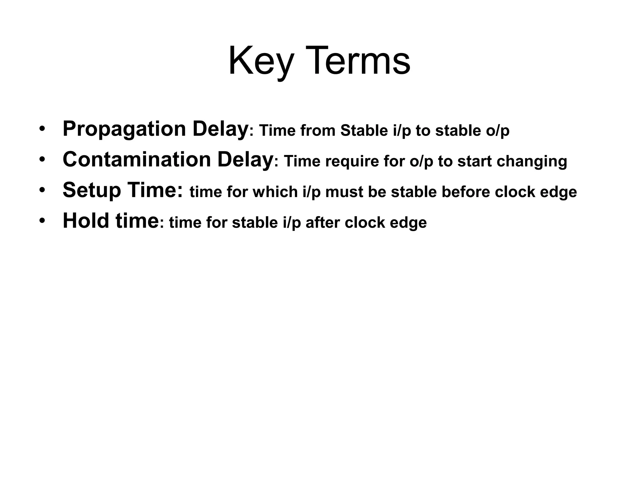 Key Terms
•
•
•
•

Propagation Delay: Time from Stable i/p to stable o/p
Contamination Delay: Time require for o/p to start changing
Setup Time: time for which i/p must be stable before clock edge
Hold time: time for stable i/p after clock edge

 