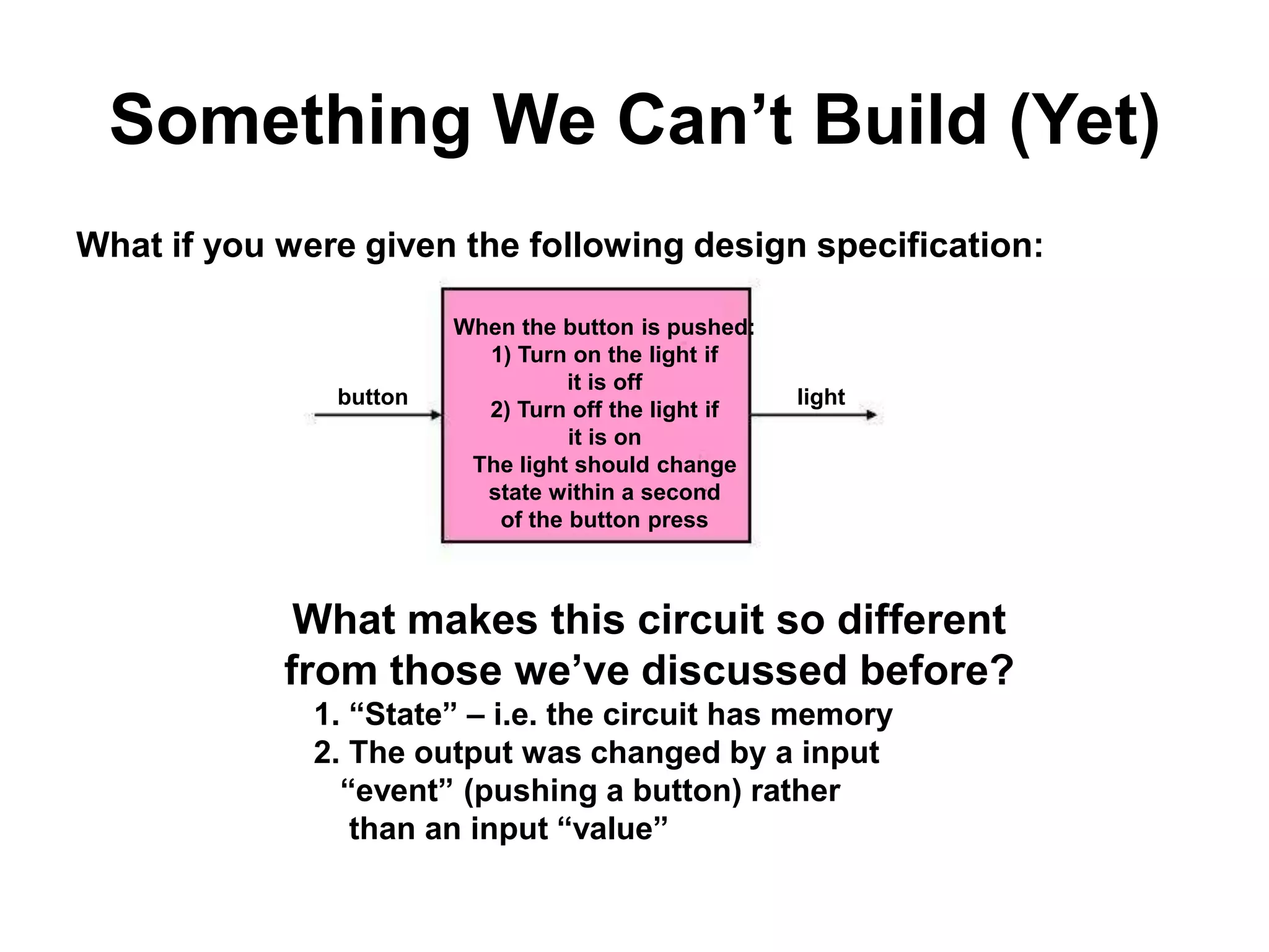 Something We Can’t Build (Yet)
What if you were given the following design specification:

button

When the button is pushed:
1) Turn on the light if
it is off
2) Turn off the light if
it is on
The light should change
state within a second
of the button press

light

What makes this circuit so different
from those we’ve discussed before?
1. “State” – i.e. the circuit has memory
2. The output was changed by a input
“event” (pushing a button) rather
than an input “value”

 