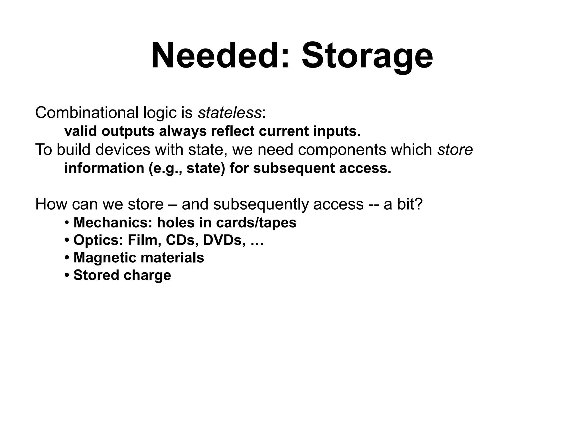 Needed: Storage
Combinational logic is stateless:
valid outputs always reflect current inputs.

To build devices with state, we need components which store
information (e.g., state) for subsequent access.

How can we store – and subsequently access -- a bit?
• Mechanics: holes in cards/tapes
• Optics: Film, CDs, DVDs, …
• Magnetic materials
• Stored charge

 