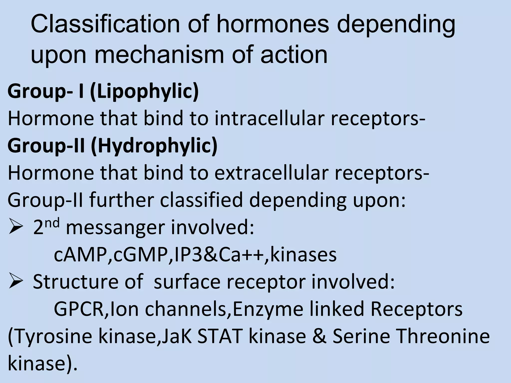 Classification of hormones depending
upon mechanism of action
Group- I (Lipophylic)
Hormone that bind to intracellular receptors-
Group-II (Hydrophylic)
Hormone that bind to extracellular receptors-
Group-II further classified depending upon:
 2nd messanger involved:
cAMP,cGMP,IP3&Ca++,kinases
 Structure of surface receptor involved:
GPCR,Ion channels,Enzyme linked Receptors
(Tyrosine kinase,JaK STAT kinase & Serine Threonine
kinase).
 
