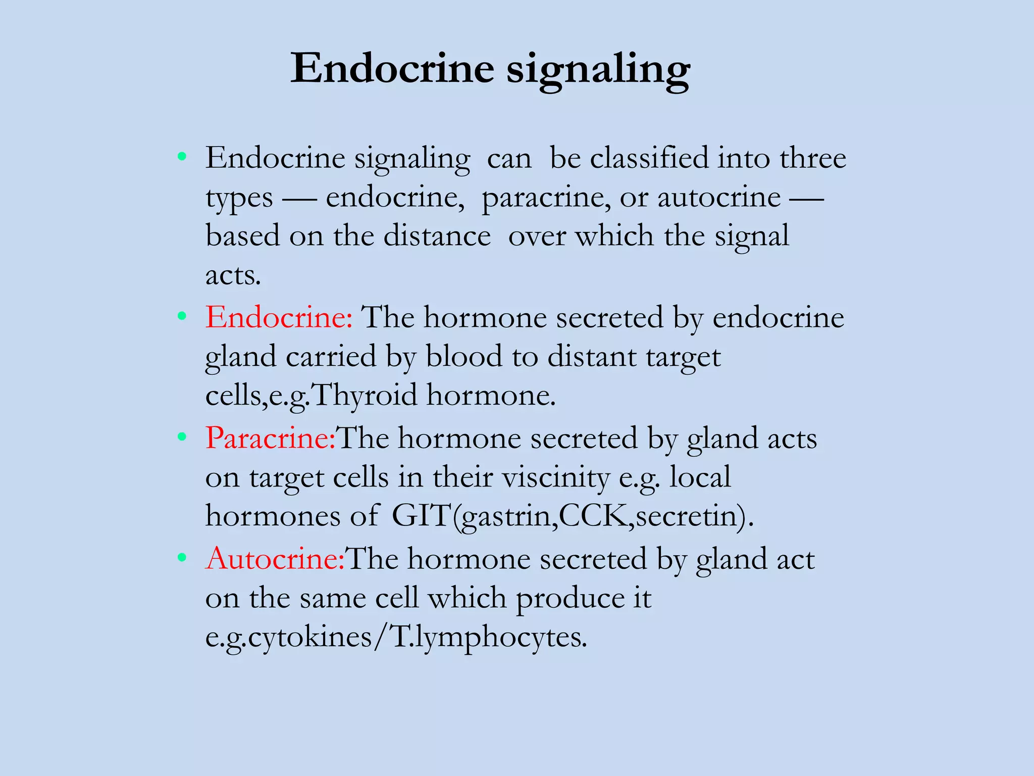 Endocrine signaling
• Endocrine signaling can be classified into three
types — endocrine, paracrine, or autocrine —
based on the distance over which the signal
acts.
• Endocrine: The hormone secreted by endocrine
gland carried by blood to distant target
cells,e.g.Thyroid hormone.
• Paracrine:The hormone secreted by gland acts
on target cells in their viscinity e.g. local
hormones of GIT(gastrin,CCK,secretin).
• Autocrine:The hormone secreted by gland act
on the same cell which produce it
e.g.cytokines/T.lymphocytes.
 