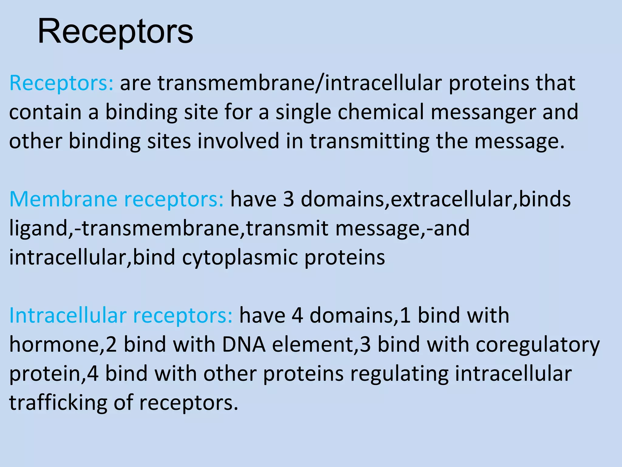 Receptors
Receptors: are transmembrane/intracellular proteins that
contain a binding site for a single chemical messanger and
other binding sites involved in transmitting the message.
Membrane receptors: have 3 domains,extracellular,binds
ligand,-transmembrane,transmit message,-and
intracellular,bind cytoplasmic proteins
Intracellular receptors: have 4 domains,1 bind with
hormone,2 bind with DNA element,3 bind with coregulatory
protein,4 bind with other proteins regulating intracellular
trafficking of receptors.
 