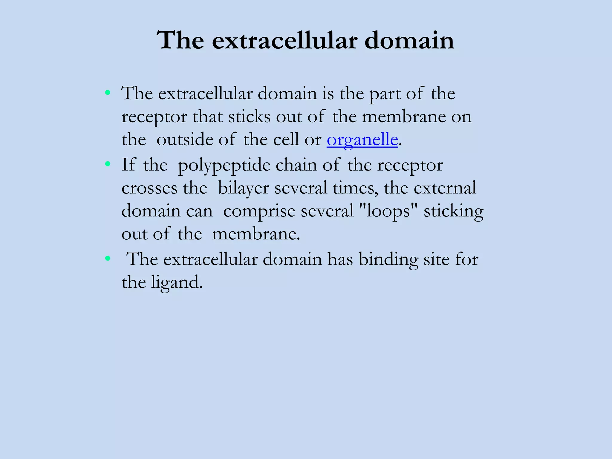 The extracellular domain
• The extracellular domain is the part of the
receptor that sticks out of the membrane on
the outside of the cell or organelle.
• If the polypeptide chain of the receptor
crosses the bilayer several times, the external
domain can comprise several "loops" sticking
out of the membrane.
• The extracellular domain has binding site for
the ligand.
 