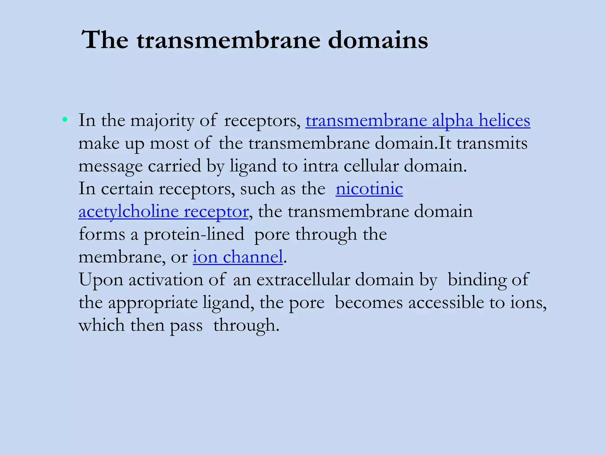The transmembrane domains
• In the majority of receptors, transmembrane alpha helices
make up most of the transmembrane domain.It transmits
message carried by ligand to intra cellular domain.
In certain receptors, such as the nicotinic
acetylcholine receptor, the transmembrane domain
forms a protein-lined pore through the
membrane, or ion channel.
Upon activation of an extracellular domain by binding of
the appropriate ligand, the pore becomes accessible to ions,
which then pass through.
 