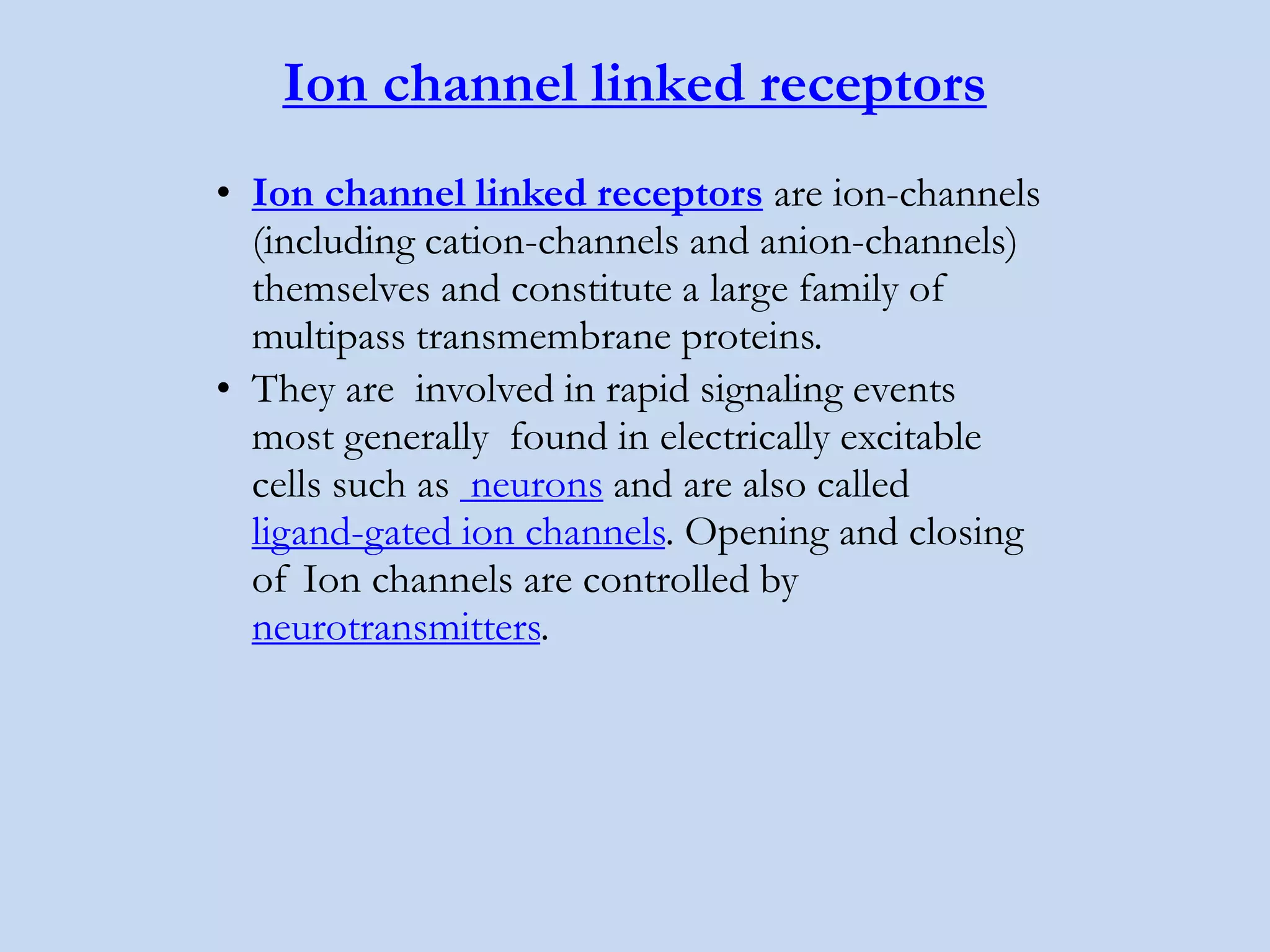 Ion channel linked receptors
• Ion channel linked receptors are ion-channels
(including cation-channels and anion-channels)
themselves and constitute a large family of
multipass transmembrane proteins.
• They are involved in rapid signaling events
most generally found in electrically excitable
cells such as neurons and are also called
ligand-gated ion channels. Opening and closing
of Ion channels are controlled by
neurotransmitters.
 