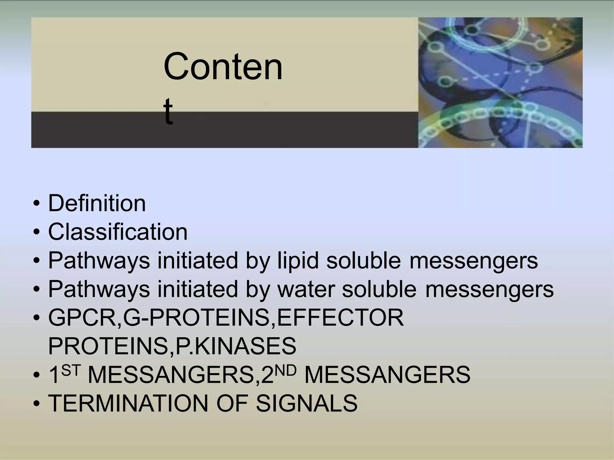 Conten
t
• Definition
• Classification
• Pathways initiated by lipid soluble messengers
• Pathways initiated by water soluble messengers
• GPCR,G-PROTEINS,EFFECTOR
PROTEINS,P.KINASES
• 1ST MESSANGERS,2ND MESSANGERS
• TERMINATION OF SIGNALS
 