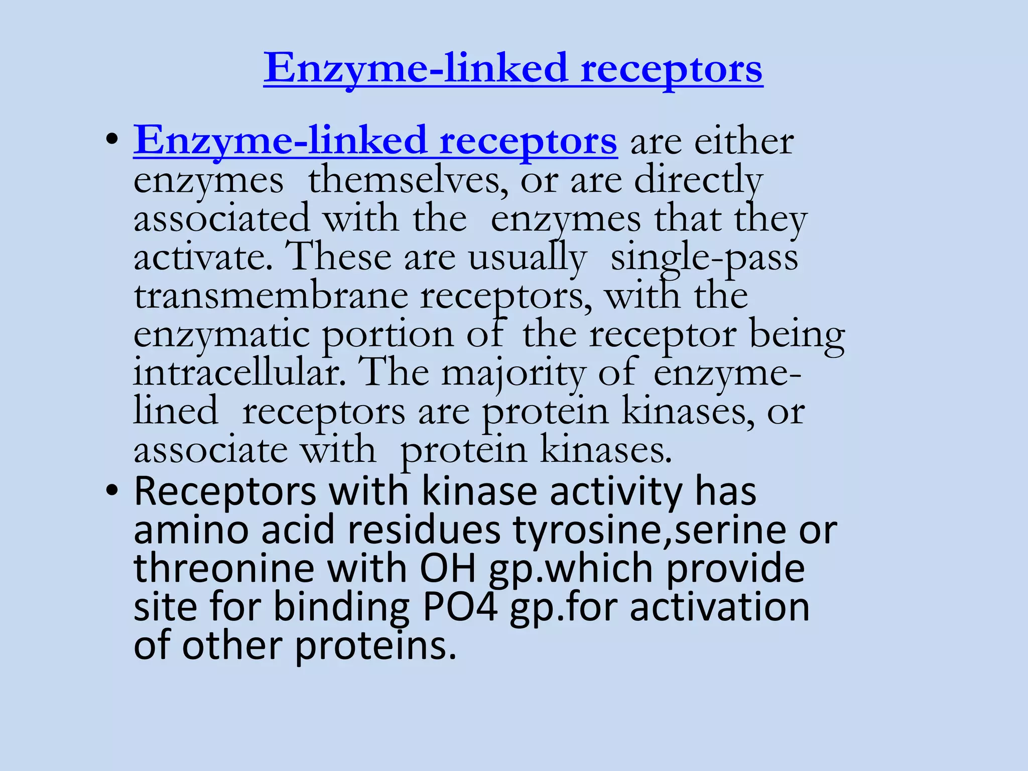 Enzyme-linked receptors
• Enzyme-linked receptors are either
enzymes themselves, or are directly
associated with the enzymes that they
activate. These are usually single-pass
transmembrane receptors, with the
enzymatic portion of the receptor being
intracellular. The majority of enzyme-
lined receptors are protein kinases, or
associate with protein kinases.
• Receptors with kinase activity has
amino acid residues tyrosine,serine or
threonine with OH gp.which provide
site for binding PO4 gp.for activation
of other proteins.
 