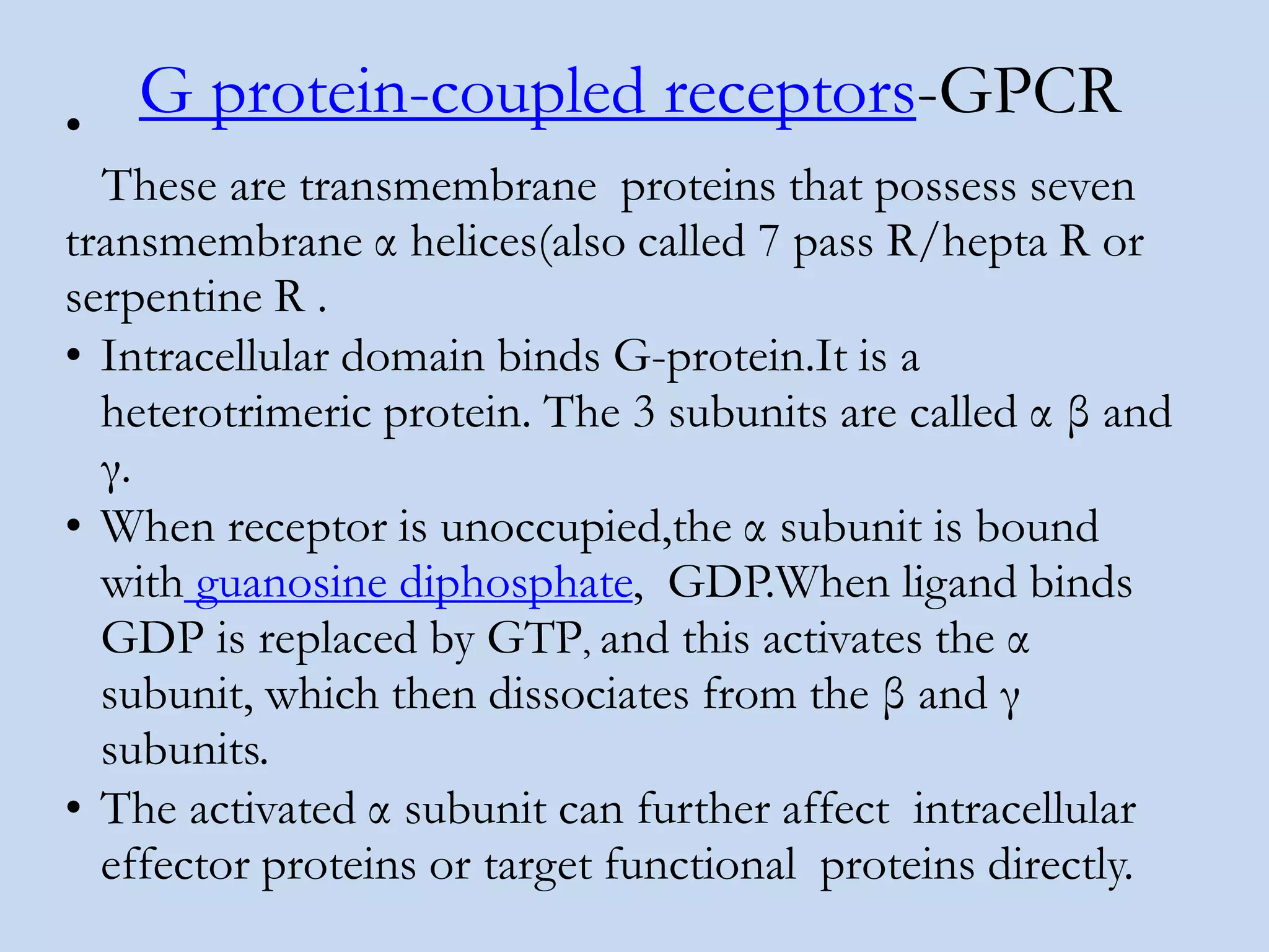 G protein-coupled receptors-GPCR•
These are transmembrane proteins that possess seven
transmembrane α helices(also called 7 pass R/hepta R or
serpentine R .
• Intracellular domain binds G-protein.It is a
heterotrimeric protein. The 3 subunits are called α β and
γ.
• When receptor is unoccupied,the α subunit is bound
with guanosine diphosphate, GDP.When ligand binds
GDP is replaced by GTP, and this activates the α
subunit, which then dissociates from the β and γ
subunits.
• The activated α subunit can further affect intracellular
effector proteins or target functional proteins directly.
 