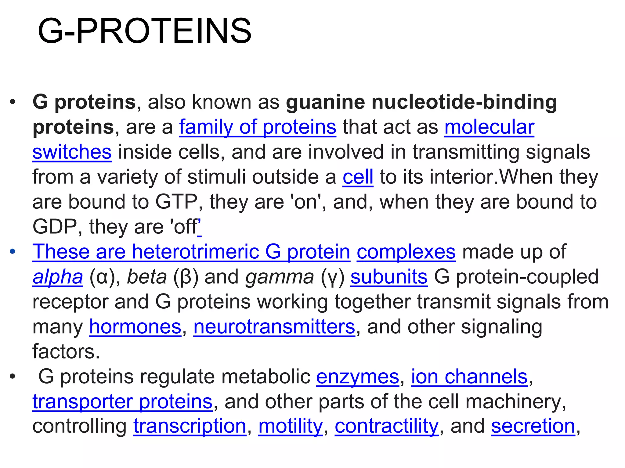 G-PROTEINS
• G proteins, also known as guanine nucleotide-binding
proteins, are a family of proteins that act as molecular
switches inside cells, and are involved in transmitting signals
from a variety of stimuli outside a cell to its interior.When they
are bound to GTP, they are 'on', and, when they are bound to
GDP, they are 'off’
• These are heterotrimeric G protein complexes made up of
alpha (α), beta (β) and gamma (γ) subunits G protein-coupled
receptor and G proteins working together transmit signals from
many hormones, neurotransmitters, and other signaling
factors.
• G proteins regulate metabolic enzymes, ion channels,
transporter proteins, and other parts of the cell machinery,
controlling transcription, motility, contractility, and secretion,
 
