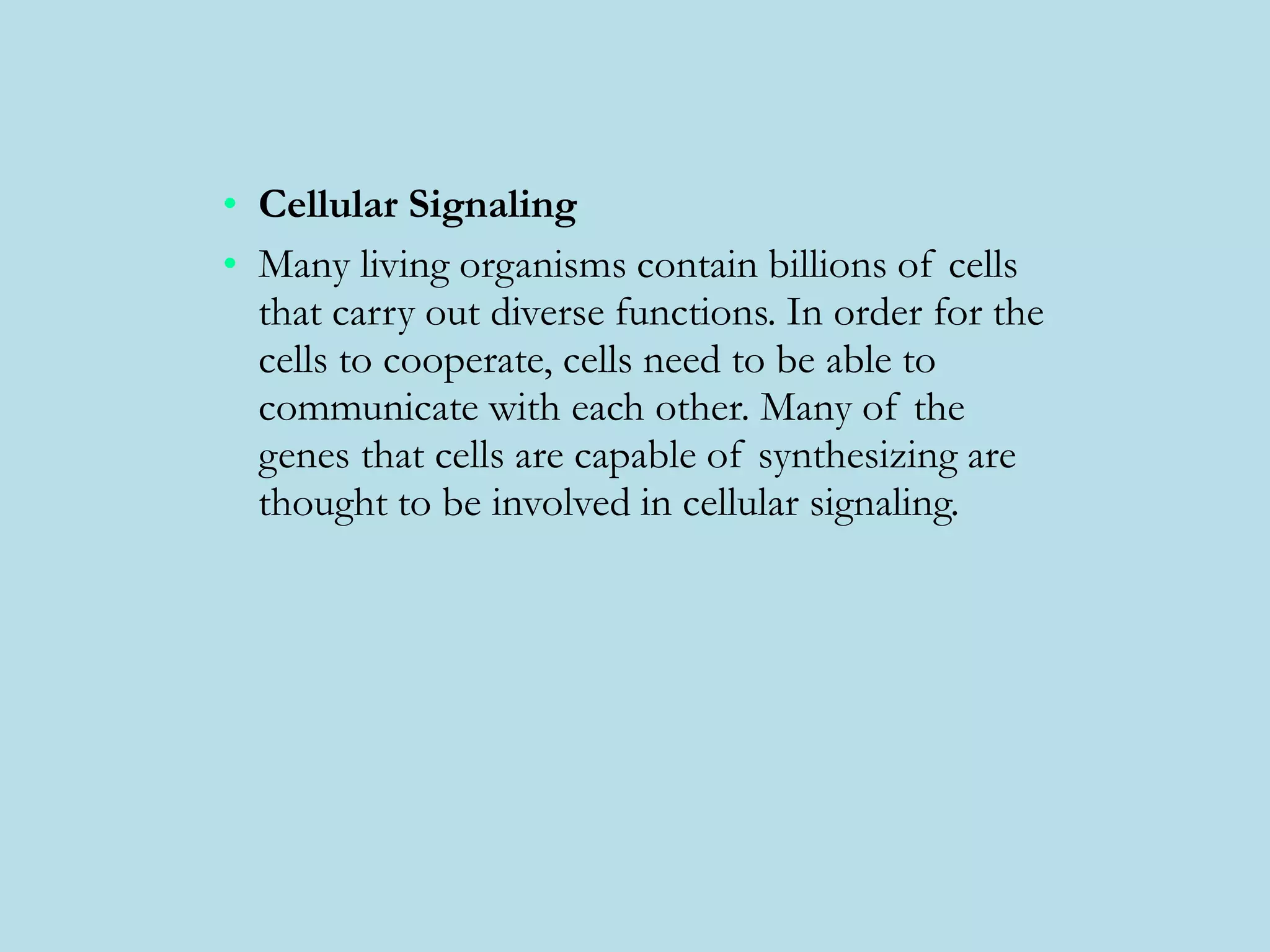 • Cellular Signaling
• Many living organisms contain billions of cells
that carry out diverse functions. In order for the
cells to cooperate, cells need to be able to
communicate with each other. Many of the
genes that cells are capable of synthesizing are
thought to be involved in cellular signaling.
 