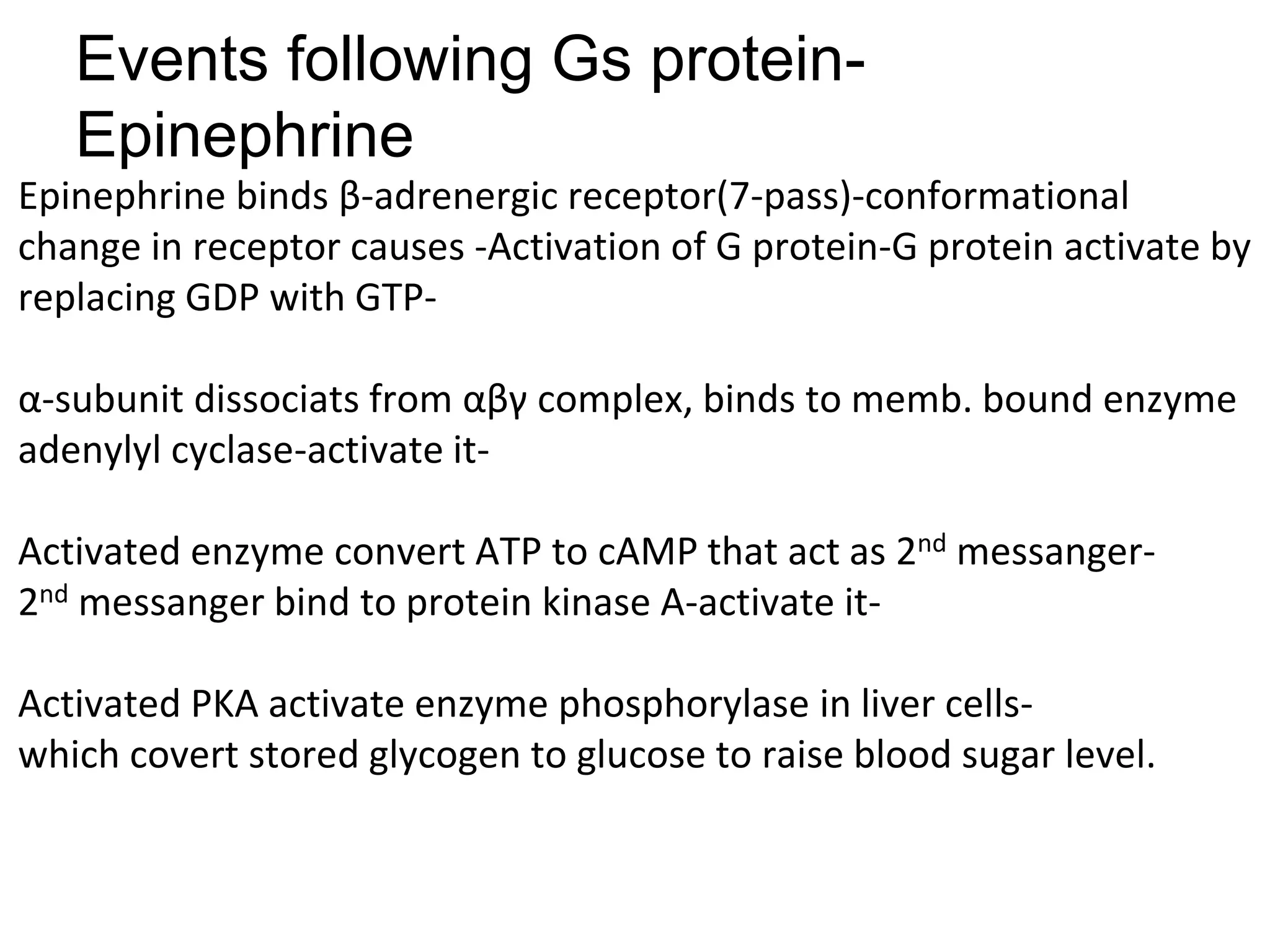 Events following Gs protein-
Epinephrine
Epinephrine binds β-adrenergic receptor(7-pass)-conformational
change in receptor causes -Activation of G protein-G protein activate by
replacing GDP with GTP-
α-subunit dissociats from αβγ complex, binds to memb. bound enzyme
adenylyl cyclase-activate it-
Activated enzyme convert ATP to cAMP that act as 2nd messanger-
2nd messanger bind to protein kinase A-activate it-
Activated PKA activate enzyme phosphorylase in liver cells-
which covert stored glycogen to glucose to raise blood sugar level.
 